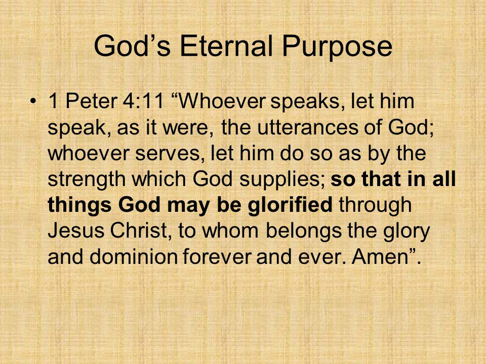 God’s Eternal Purpose 1 Peter 4:11 Whoever speaks, let him speak, as it were, the utterances of God; whoever serves, let him do so as by the strength which God supplies; so that in all things God may be glorified through Jesus Christ, to whom belongs the glory and dominion forever and ever.