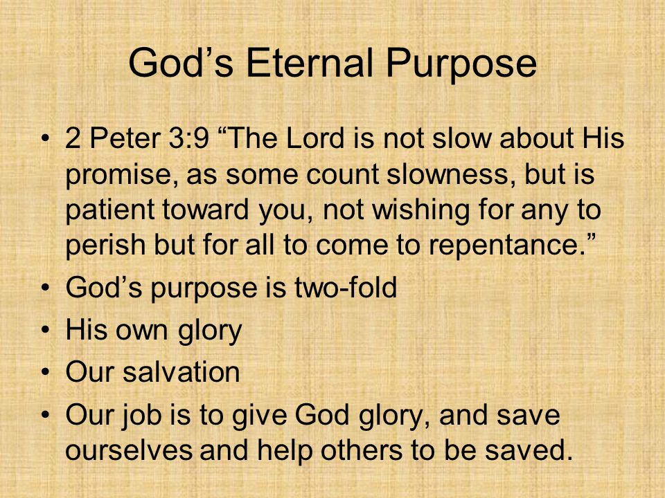 God’s Eternal Purpose 2 Peter 3:9 The Lord is not slow about His promise, as some count slowness, but is patient toward you, not wishing for any to perish but for all to come to repentance. God’s purpose is two-fold His own glory Our salvation Our job is to give God glory, and save ourselves and help others to be saved.