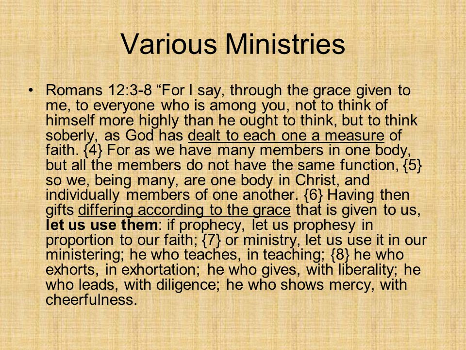 Various Ministries Romans 12:3-8 For I say, through the grace given to me, to everyone who is among you, not to think of himself more highly than he ought to think, but to think soberly, as God has dealt to each one a measure of faith.