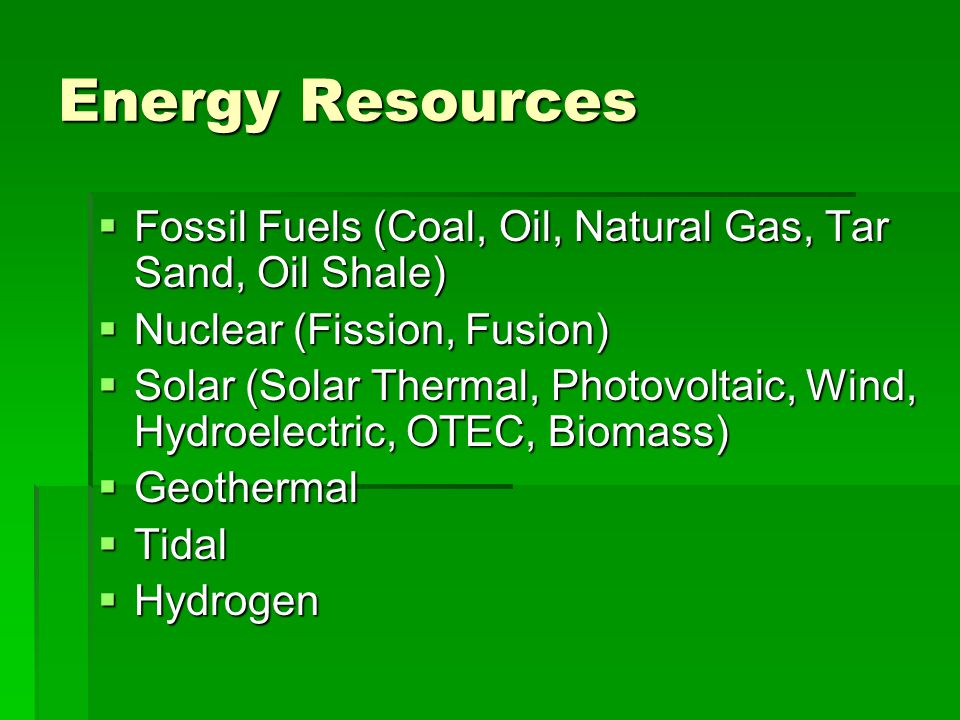 Energy Resources  Fossil Fuels (Coal, Oil, Natural Gas, Tar Sand, Oil Shale)  Nuclear (Fission, Fusion)  Solar (Solar Thermal, Photovoltaic, Wind, Hydroelectric, OTEC, Biomass)  Geothermal  Tidal  Hydrogen