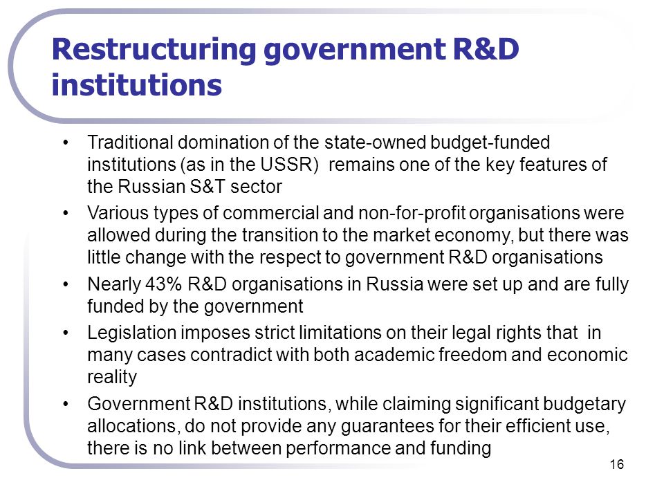 16 Restructuring government R&D institutions Traditional domination of the state-owned budget-funded institutions (as in the USSR) remains one of the key features of the Russian S&T sector Various types of commercial and non-for-profit organisations were allowed during the transition to the market economy, but there was little change with the respect to government R&D organisations Nearly 43% R&D organisations in Russia were set up and are fully funded by the government Legislation imposes strict limitations on their legal rights that in many cases contradict with both academic freedom and economic reality Government R&D institutions, while claiming significant budgetary allocations, do not provide any guarantees for their efficient use, there is no link between performance and funding