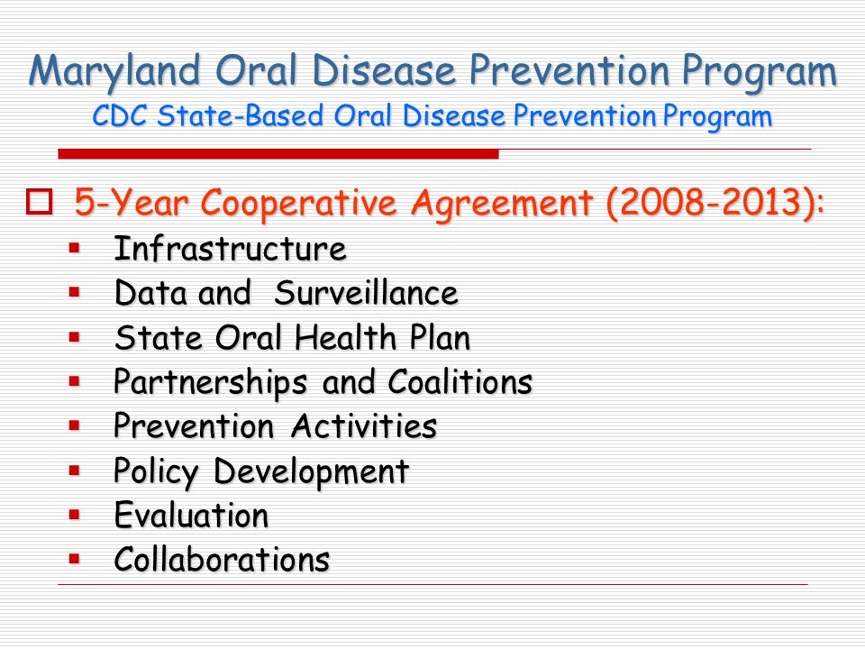 Maryland Oral Disease Prevention Program  5-Year Cooperative Agreement ( ):  Infrastructure  Data and Surveillance  State Oral Health Plan  Partnerships and Coalitions  Prevention Activities  Policy Development  Evaluation  Collaborations CDC State-Based Oral Disease Prevention Program