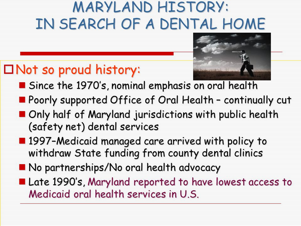 MARYLAND HISTORY: IN SEARCH OF A DENTAL HOME  Not so proud history: Since the 1970’s, nominal emphasis on oral health Since the 1970’s, nominal emphasis on oral health Poorly supported Office of Oral Health – continually cut Poorly supported Office of Oral Health – continually cut Only half of Maryland jurisdictions with public health (safety net) dental services Only half of Maryland jurisdictions with public health (safety net) dental services 1997–Medicaid managed care arrived with policy to withdraw State funding from county dental clinics 1997–Medicaid managed care arrived with policy to withdraw State funding from county dental clinics No partnerships/No oral health advocacy No partnerships/No oral health advocacy Late 1990’s, Maryland reported to have lowest access to Medicaid oral health services in U.S.