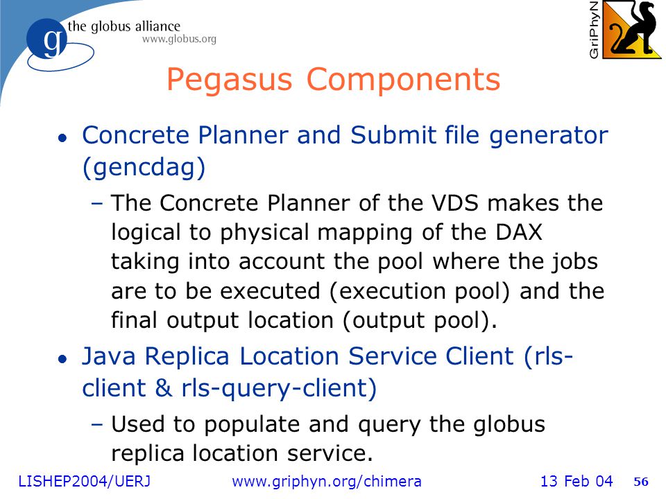 LISHEP2004/UERJ   13 Feb Pegasus Components l Concrete Planner and Submit file generator (gencdag) –The Concrete Planner of the VDS makes the logical to physical mapping of the DAX taking into account the pool where the jobs are to be executed (execution pool) and the final output location (output pool).