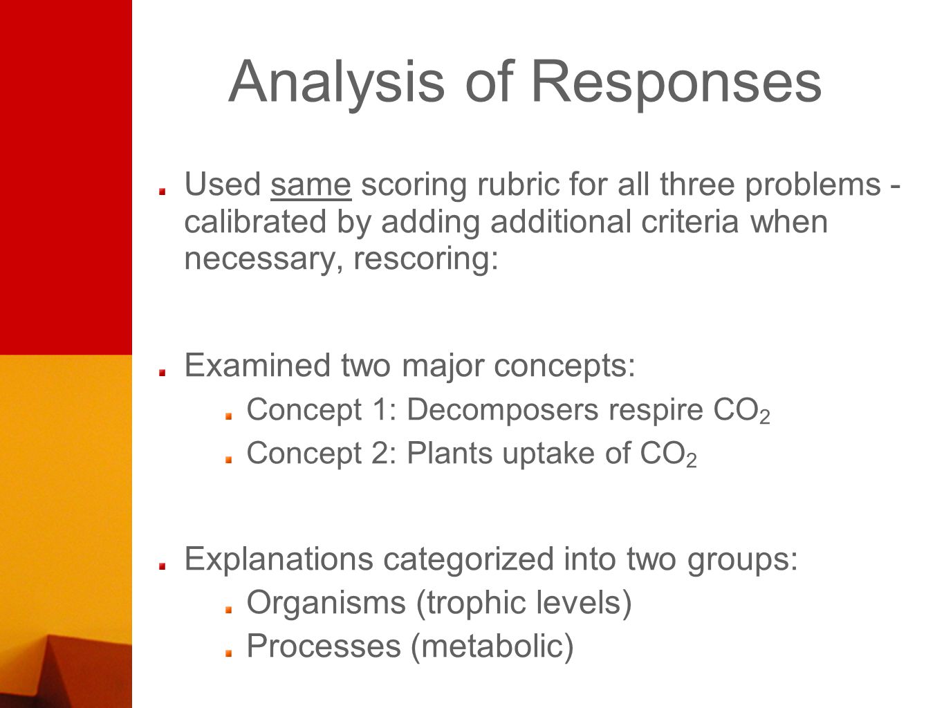 Analysis of Responses Used same scoring rubric for all three problems - calibrated by adding additional criteria when necessary, rescoring: Examined two major concepts: Concept 1: Decomposers respire CO 2 Concept 2: Plants uptake of CO 2 Explanations categorized into two groups: Organisms (trophic levels) Processes (metabolic)
