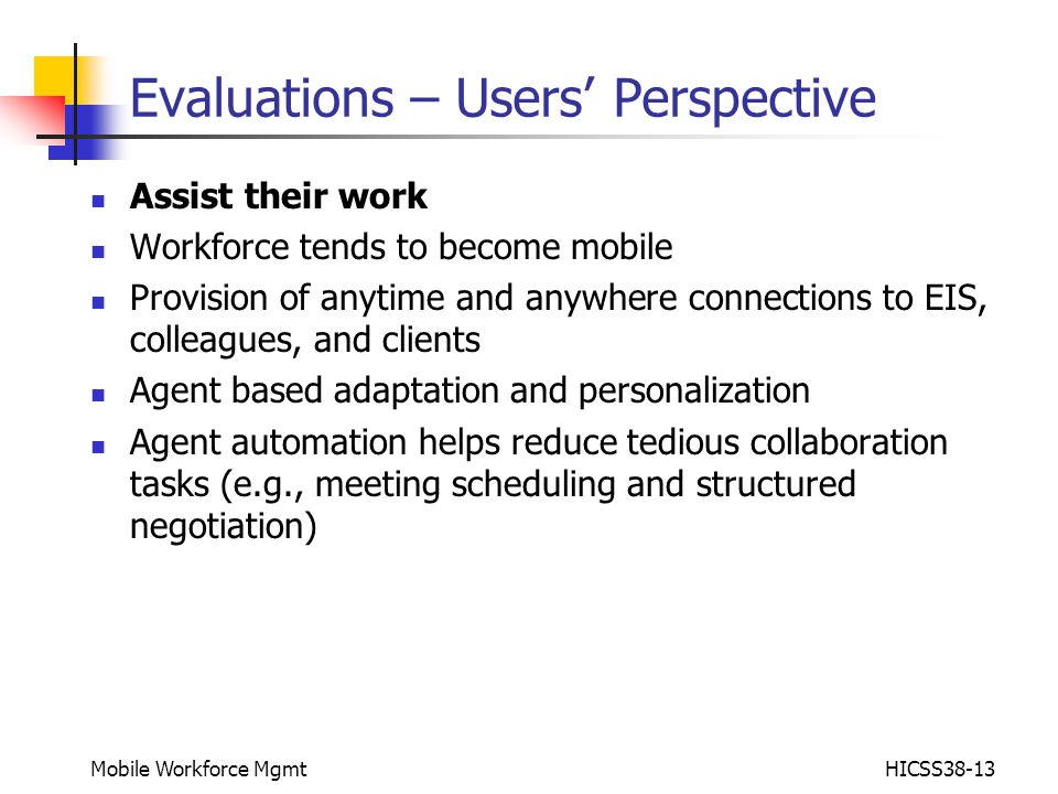 Mobile Workforce MgmtHICSS38-13 Evaluations – Users’ Perspective Assist their work Workforce tends to become mobile Provision of anytime and anywhere connections to EIS, colleagues, and clients Agent based adaptation and personalization Agent automation helps reduce tedious collaboration tasks (e.g., meeting scheduling and structured negotiation)