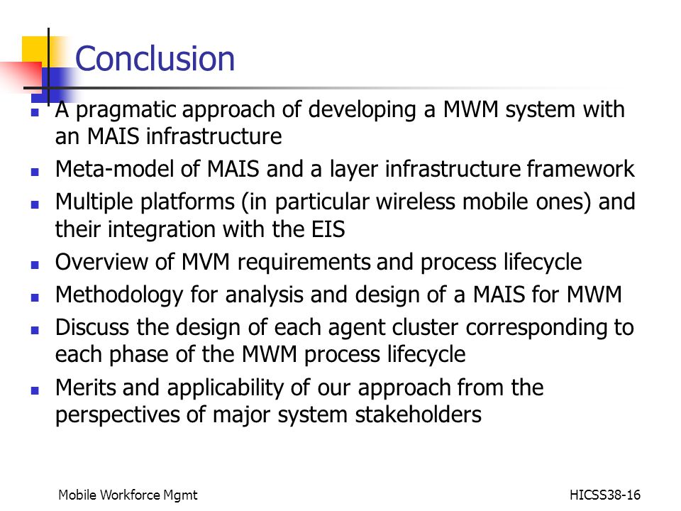 Mobile Workforce MgmtHICSS38-16 Conclusion A pragmatic approach of developing a MWM system with an MAIS infrastructure Meta-model of MAIS and a layer infrastructure framework Multiple platforms (in particular wireless mobile ones) and their integration with the EIS Overview of MVM requirements and process lifecycle Methodology for analysis and design of a MAIS for MWM Discuss the design of each agent cluster corresponding to each phase of the MWM process lifecycle Merits and applicability of our approach from the perspectives of major system stakeholders