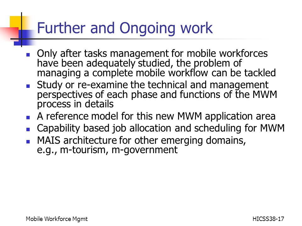 Mobile Workforce MgmtHICSS38-17 Further and Ongoing work Only after tasks management for mobile workforces have been adequately studied, the problem of managing a complete mobile workflow can be tackled Study or re-examine the technical and management perspectives of each phase and functions of the MWM process in details A reference model for this new MWM application area Capability based job allocation and scheduling for MWM MAIS architecture for other emerging domains, e.g., m-tourism, m-government