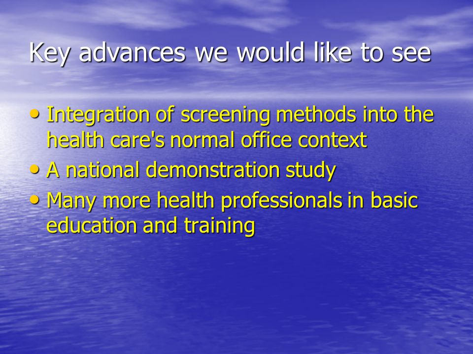 Key advances we would like to see Integration of screening methods into the health care s normal office context Integration of screening methods into the health care s normal office context A national demonstration study A national demonstration study Many more health professionals in basic education and training Many more health professionals in basic education and training
