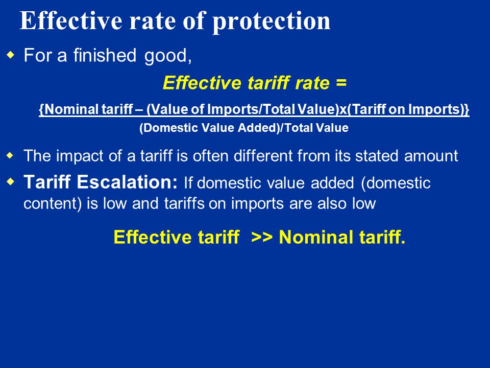 Effective rate of protection  For a finished good,  Effective tariff rate =  {Nominal tariff – (Value of Imports/Total Value)x(Tariff on Imports)}  (Domestic Value Added)/Total Value  The impact of a tariff is often different from its stated amount  Tariff Escalation: If domestic value added (domestic content) is low and tariffs on imports are also low Effective tariff >> Nominal tariff.