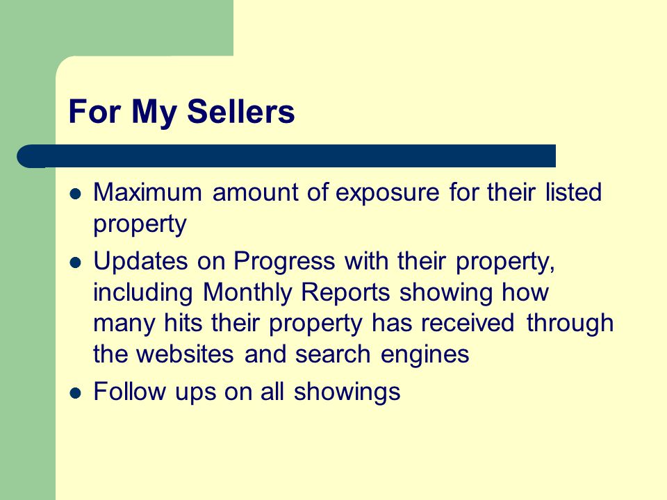For My Sellers Maximum amount of exposure for their listed property Updates on Progress with their property, including Monthly Reports showing how many hits their property has received through the websites and search engines Follow ups on all showings