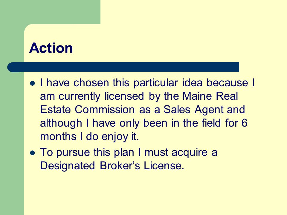 Action I have chosen this particular idea because I am currently licensed by the Maine Real Estate Commission as a Sales Agent and although I have only been in the field for 6 months I do enjoy it.
