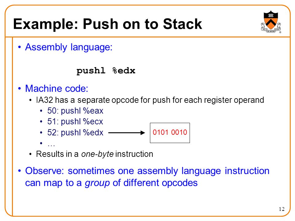 12 Example: Push on to Stack Assembly language: pushl %edx Machine code: IA32 has a separate opcode for push for each register operand 50: pushl %eax 51: pushl %ecx 52: pushl %edx … Results in a one-byte instruction Observe: sometimes one assembly language instruction can map to a group of different opcodes