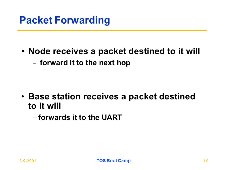 TOS Boot Camp16 Packet Forwarding Node receives a packet destined to it will – forward it to the next hop Base station receives a packet destined to it will –forwards it to the UART