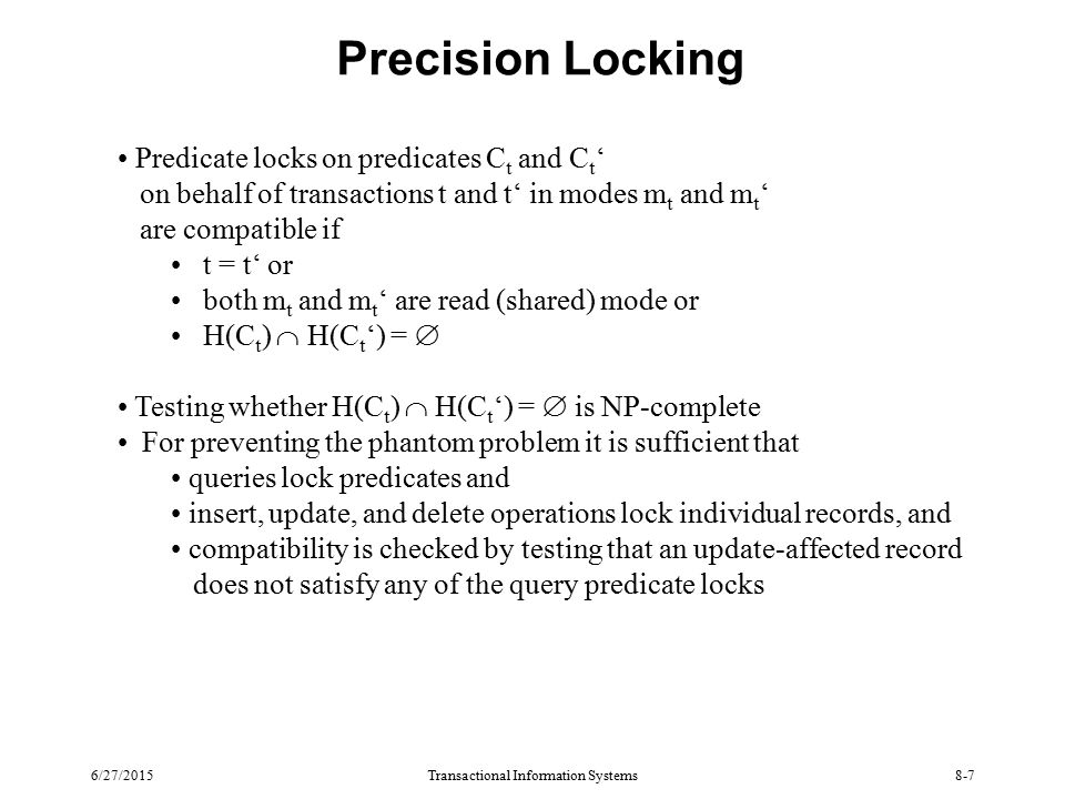 6/27/2015Transactional Information Systems8-7 Precision Locking Predicate locks on predicates C t and C t ‘ on behalf of transactions t and t‘ in modes m t and m t ‘ are compatible if t = t‘ or both m t and m t ‘ are read (shared) mode or H(C t )  H(C t ‘) =  Testing whether H(C t )  H(C t ‘) =  is NP-complete For preventing the phantom problem it is sufficient that queries lock predicates and insert, update, and delete operations lock individual records, and compatibility is checked by testing that an update-affected record does not satisfy any of the query predicate locks