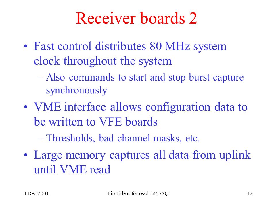 4 Dec 2001First ideas for readout/DAQ12 Receiver boards 2 Fast control distributes 80 MHz system clock throughout the system –Also commands to start and stop burst capture synchronously VME interface allows configuration data to be written to VFE boards –Thresholds, bad channel masks, etc.