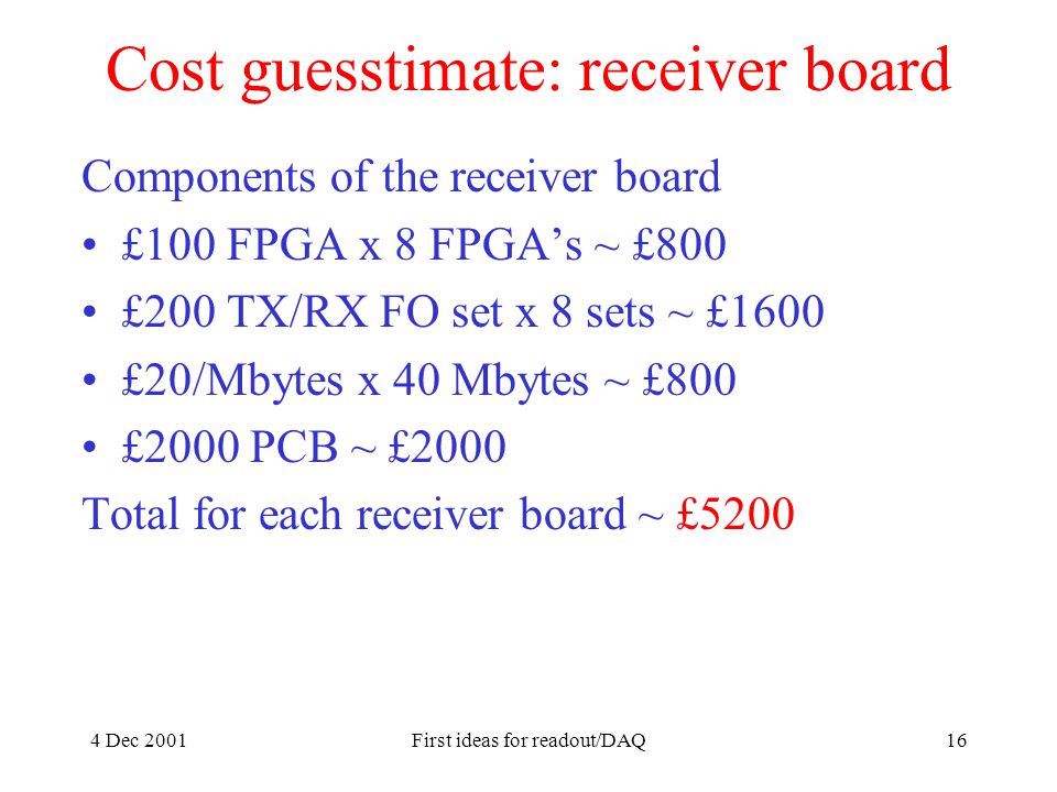 4 Dec 2001First ideas for readout/DAQ16 Cost guesstimate: receiver board Components of the receiver board £100 FPGA x 8 FPGA’s ~ £800 £200 TX/RX FO set x 8 sets ~ £1600 £20/Mbytes x 40 Mbytes ~ £800 £2000 PCB ~ £2000 Total for each receiver board ~ £5200