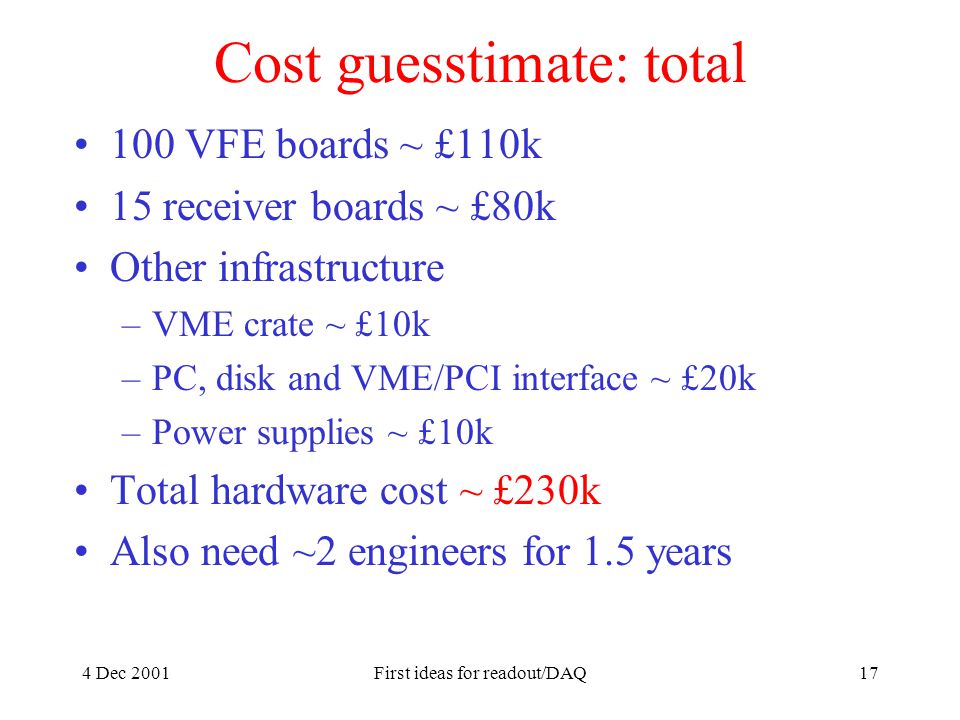 4 Dec 2001First ideas for readout/DAQ17 Cost guesstimate: total 100 VFE boards ~ £110k 15 receiver boards ~ £80k Other infrastructure –VME crate ~ £10k –PC, disk and VME/PCI interface ~ £20k –Power supplies ~ £10k Total hardware cost ~ £230k Also need ~2 engineers for 1.5 years