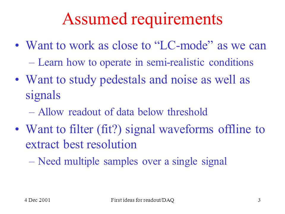4 Dec 2001First ideas for readout/DAQ3 Assumed requirements Want to work as close to LC-mode as we can –Learn how to operate in semi-realistic conditions Want to study pedestals and noise as well as signals –Allow readout of data below threshold Want to filter (fit ) signal waveforms offline to extract best resolution –Need multiple samples over a single signal
