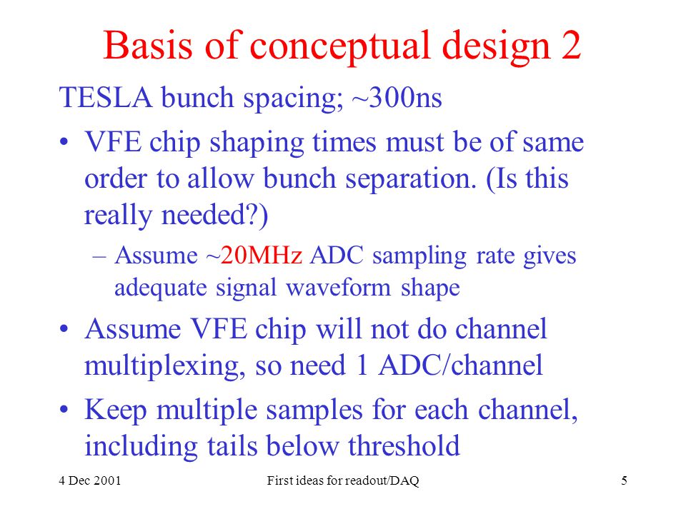 4 Dec 2001First ideas for readout/DAQ5 Basis of conceptual design 2 TESLA bunch spacing; ~300ns VFE chip shaping times must be of same order to allow bunch separation.