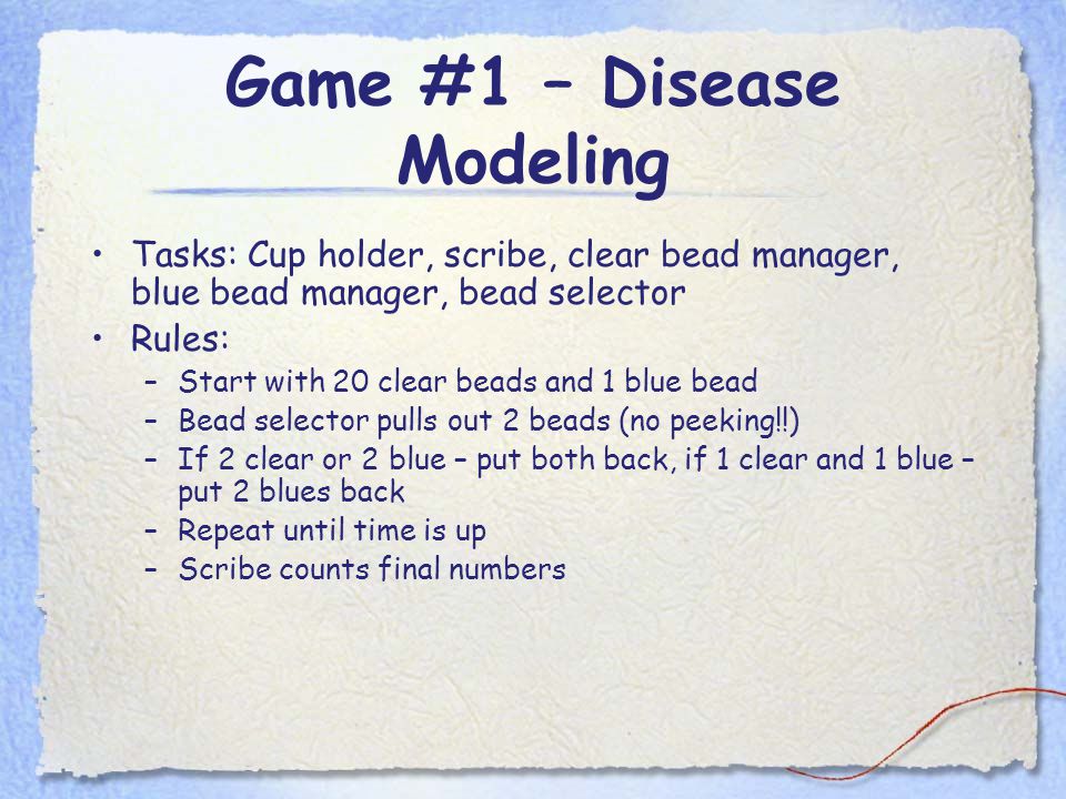 Game #1 – Disease Modeling Tasks: Cup holder, scribe, clear bead manager, blue bead manager, bead selector Rules: –Start with 20 clear beads and 1 blue bead –Bead selector pulls out 2 beads (no peeking!!) –If 2 clear or 2 blue – put both back, if 1 clear and 1 blue – put 2 blues back –Repeat until time is up –Scribe counts final numbers