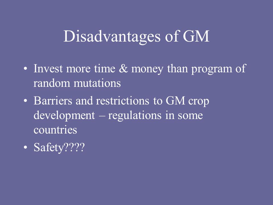 Disadvantages of GM Invest more time & money than program of random mutations Barriers and restrictions to GM crop development – regulations in some countries Safety