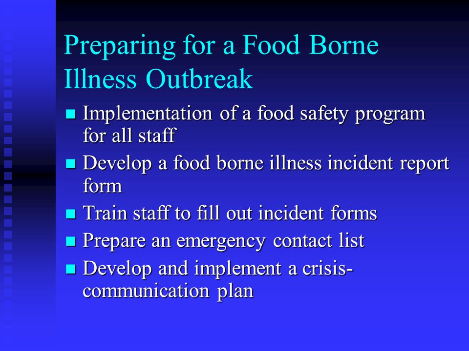 Preparing for a Food Borne Illness Outbreak Implementation of a food safety program for all staff Implementation of a food safety program for all staff Develop a food borne illness incident report form Develop a food borne illness incident report form Train staff to fill out incident forms Train staff to fill out incident forms Prepare an emergency contact list Prepare an emergency contact list Develop and implement a crisis- communication plan Develop and implement a crisis- communication plan