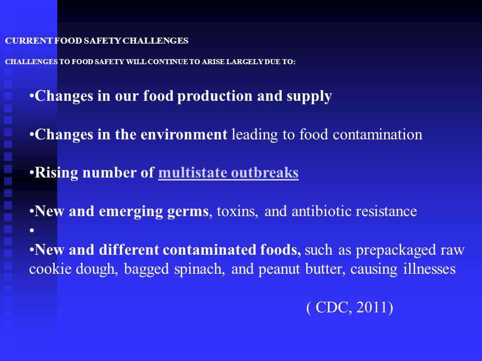 CURRENT FOOD SAFETY CHALLENGES CHALLENGES TO FOOD SAFETY WILL CONTINUE TO ARISE LARGELY DUE TO: Changes in our food production and supply Changes in the environment leading to food contamination Rising number of multistate outbreaksmultistate outbreaks New and emerging germs, toxins, and antibiotic resistance New and different contaminated foods, such as prepackaged raw cookie dough, bagged spinach, and peanut butter, causing illnesses ( CDC, 2011)