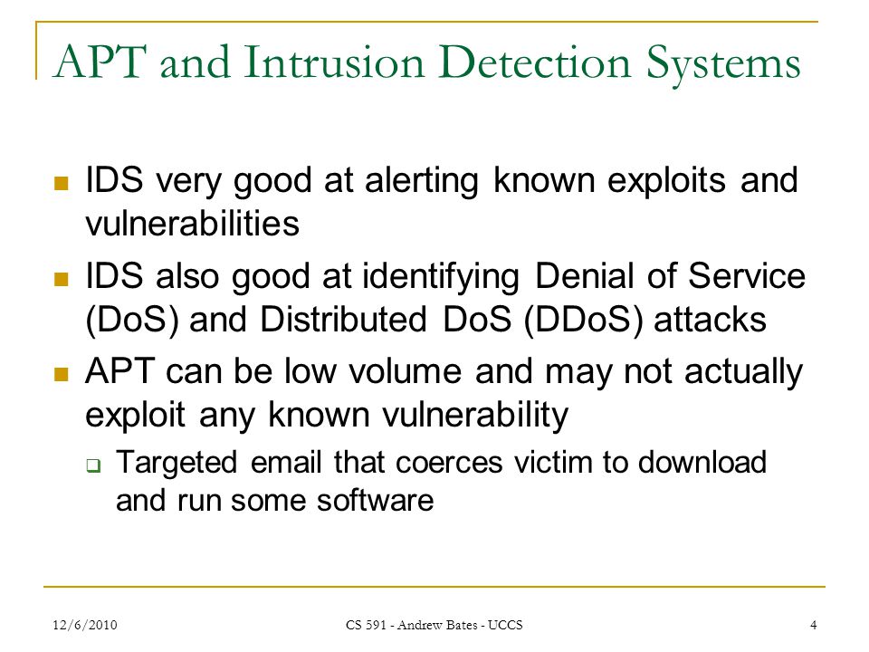 12/6/2010 CS Andrew Bates - UCCS 4 APT and Intrusion Detection Systems IDS very good at alerting known exploits and vulnerabilities IDS also good at identifying Denial of Service (DoS) and Distributed DoS (DDoS) attacks APT can be low volume and may not actually exploit any known vulnerability  Targeted  that coerces victim to download and run some software