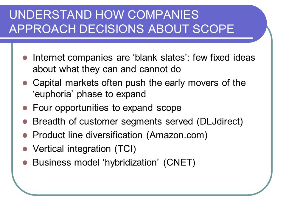 UNDERSTAND HOW COMPANIES APPROACH DECISIONS ABOUT SCOPE Internet companies are ‘blank slates’: few fixed ideas about what they can and cannot do Capital markets often push the early movers of the ‘euphoria’ phase to expand Four opportunities to expand scope Breadth of customer segments served (DLJdirect) Product line diversification (Amazon.com) Vertical integration (TCI) Business model ‘hybridization’ (CNET)