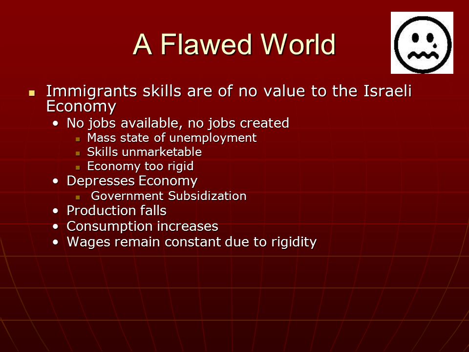 A Flawed World Immigrants skills are of no value to the Israeli Economy Immigrants skills are of no value to the Israeli Economy No jobs available, no jobs createdNo jobs available, no jobs created Mass state of unemployment Mass state of unemployment Skills unmarketable Skills unmarketable Economy too rigid Economy too rigid Depresses EconomyDepresses Economy Government Subsidization Government Subsidization Production fallsProduction falls Consumption increasesConsumption increases Wages remain constant due to rigidityWages remain constant due to rigidity