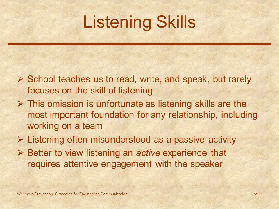 Whitmore/Stevenson: Strategies for Engineering Communication 1 of 11 Listening Skills  School teaches us to read, write, and speak, but rarely focuses on the skill of listening  This omission is unfortunate as listening skills are the most important foundation for any relationship, including working on a team  Listening often misunderstood as a passive activity  Better to view listening an active experience that requires attentive engagement with the speaker