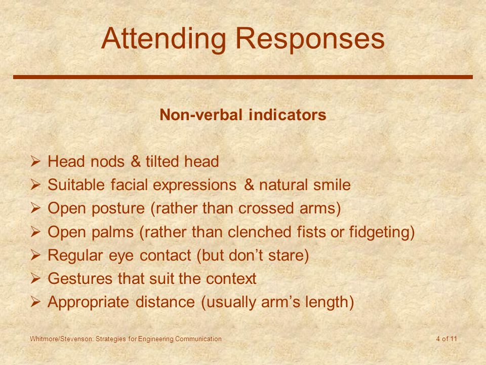 Whitmore/Stevenson: Strategies for Engineering Communication 4 of 11 Attending Responses Non-verbal indicators  Head nods & tilted head  Suitable facial expressions & natural smile  Open posture (rather than crossed arms)  Open palms (rather than clenched fists or fidgeting)  Regular eye contact (but don’t stare)  Gestures that suit the context  Appropriate distance (usually arm’s length)