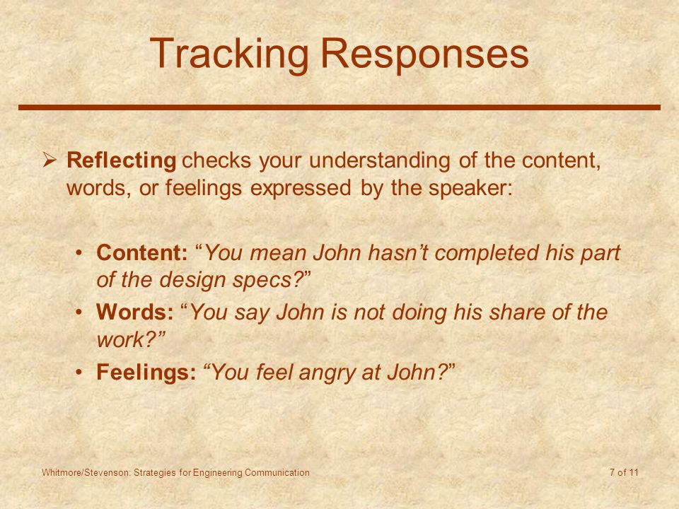 Whitmore/Stevenson: Strategies for Engineering Communication 7 of 11 Tracking Responses  Reflecting checks your understanding of the content, words, or feelings expressed by the speaker: Content: You mean John hasn’t completed his part of the design specs Words: You say John is not doing his share of the work Feelings: You feel angry at John