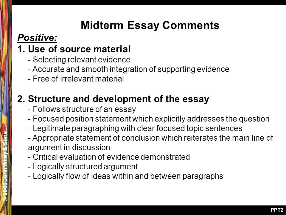© 2005 John Wiley & Sons PPT2 Midterm Essay Comments Positive: 1.Use of source material - Selecting relevant evidence - Accurate and smooth integration of supporting evidence - Free of irrelevant material 2.Structure and development of the essay - Follows structure of an essay - Focused position statement which explicitly addresses the question - Legitimate paragraphing with clear focused topic sentences - Appropriate statement of conclusion which reiterates the main line of argument in discussion - Critical evaluation of evidence demonstrated - Logically structured argument - Logically flow of ideas within and between paragraphs