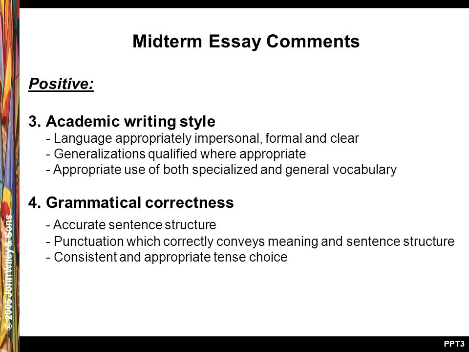 © 2005 John Wiley & Sons PPT3 Midterm Essay Comments Positive: 3.Academic writing style - Language appropriately impersonal, formal and clear - Generalizations qualified where appropriate - Appropriate use of both specialized and general vocabulary 4.Grammatical correctness - Accurate sentence structure - Punctuation which correctly conveys meaning and sentence structure - Consistent and appropriate tense choice