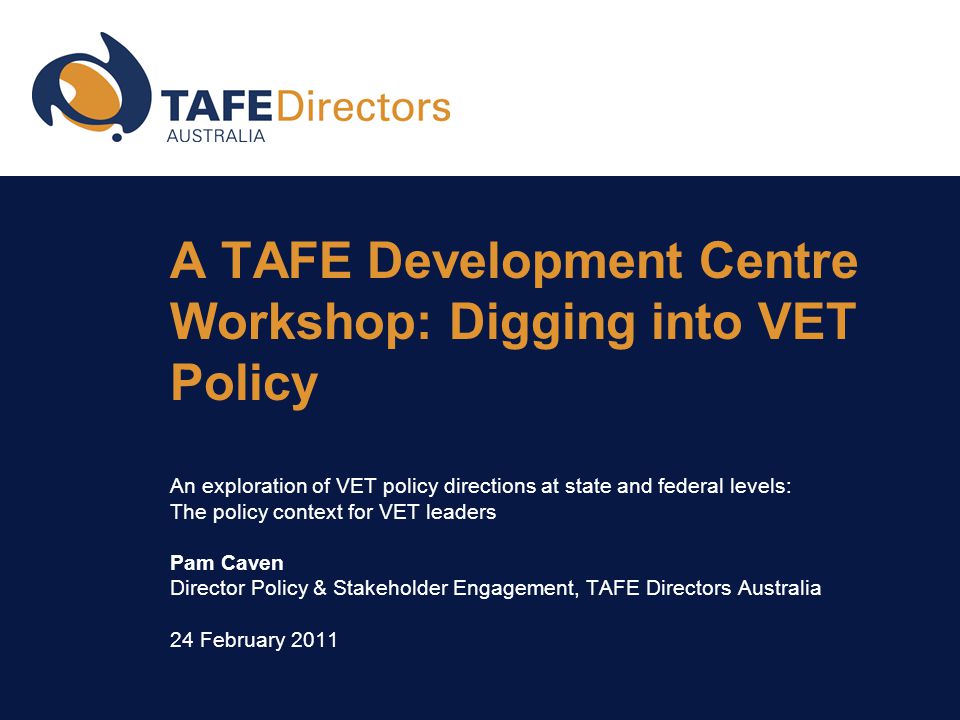 A TAFE Development Centre Workshop: Digging into VET Policy An exploration of VET policy directions at state and federal levels: The policy context for VET leaders Pam Caven Director Policy & Stakeholder Engagement, TAFE Directors Australia 24 February 2011