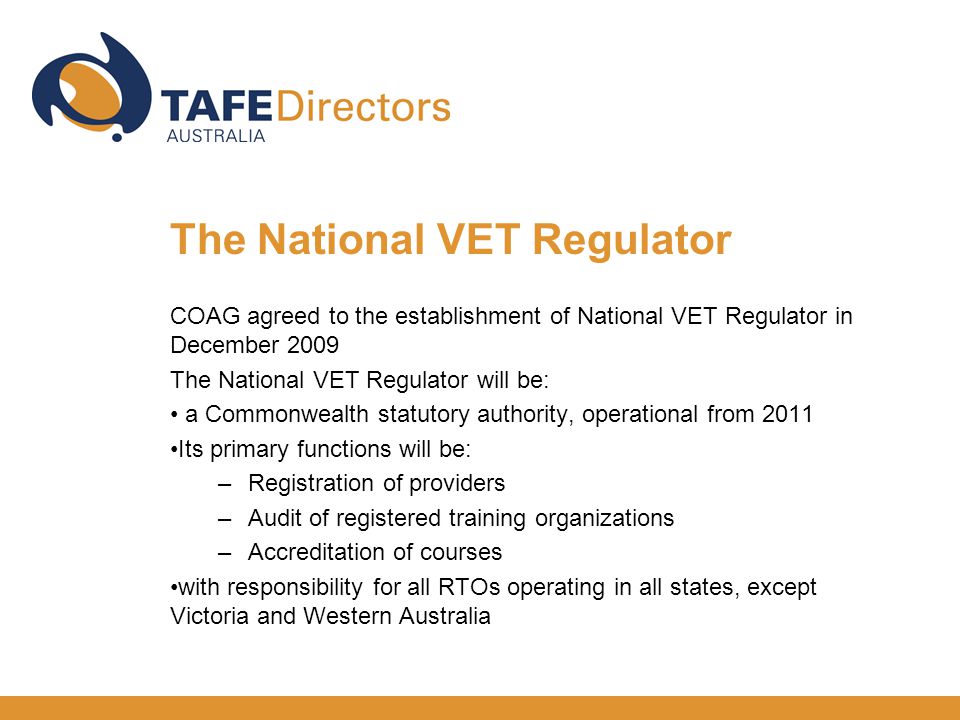 COAG agreed to the establishment of National VET Regulator in December 2009 The National VET Regulator will be: a Commonwealth statutory authority, operational from 2011 Its primary functions will be: –Registration of providers –Audit of registered training organizations –Accreditation of courses with responsibility for all RTOs operating in all states, except Victoria and Western Australia The National VET Regulator
