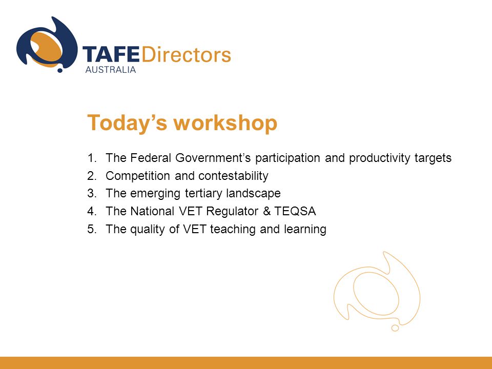 1.The Federal Government’s participation and productivity targets 2.Competition and contestability 3.The emerging tertiary landscape 4.The National VET Regulator & TEQSA 5.The quality of VET teaching and learning Today’s workshop