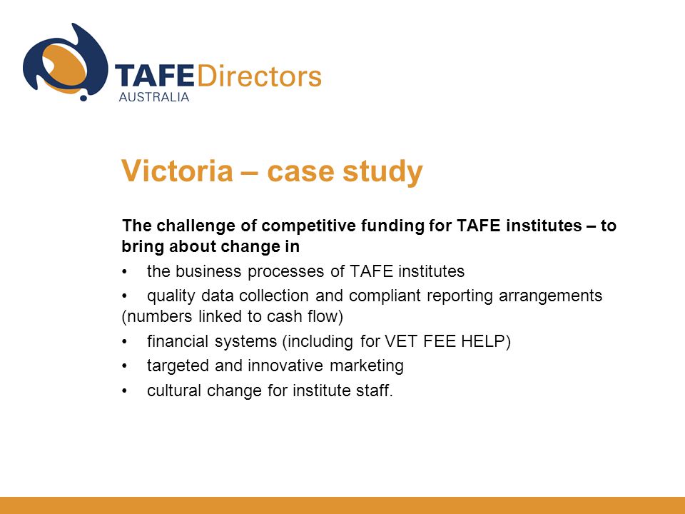 The challenge of competitive funding for TAFE institutes – to bring about change in the business processes of TAFE institutes quality data collection and compliant reporting arrangements (numbers linked to cash flow) financial systems (including for VET FEE HELP) targeted and innovative marketing cultural change for institute staff.