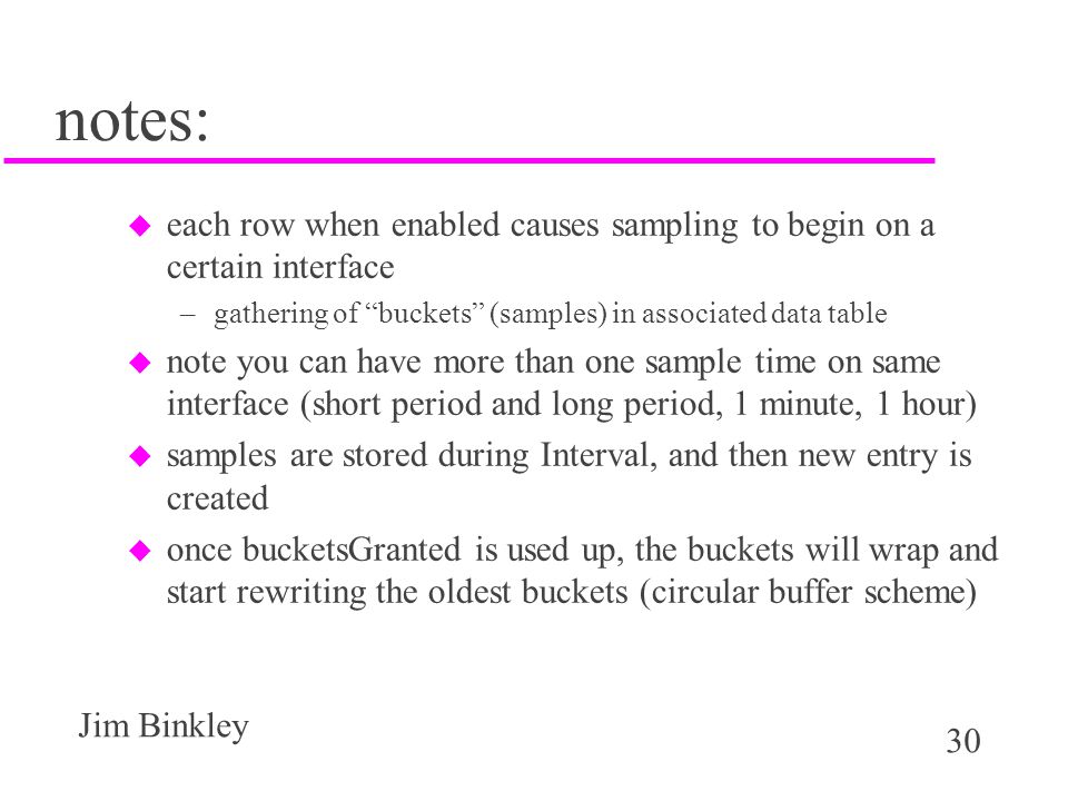 30 Jim Binkley notes: u each row when enabled causes sampling to begin on a certain interface –gathering of buckets (samples) in associated data table u note you can have more than one sample time on same interface (short period and long period, 1 minute, 1 hour) u samples are stored during Interval, and then new entry is created u once bucketsGranted is used up, the buckets will wrap and start rewriting the oldest buckets (circular buffer scheme)