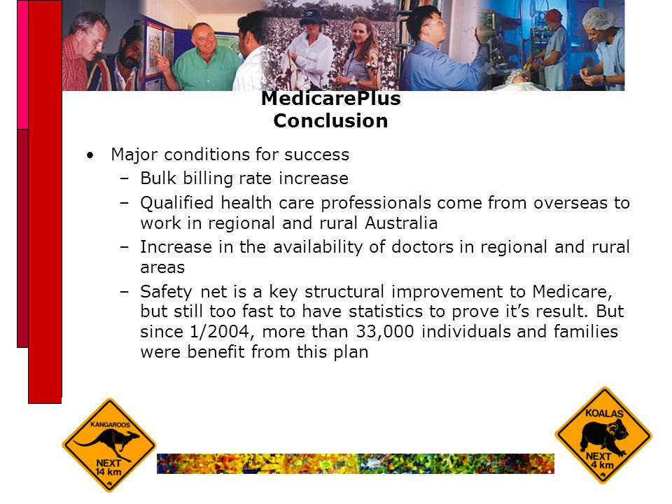 MedicarePlus Conclusion Major conditions for success –Bulk billing rate increase –Qualified health care professionals come from overseas to work in regional and rural Australia –Increase in the availability of doctors in regional and rural areas –Safety net is a key structural improvement to Medicare, but still too fast to have statistics to prove it’s result.