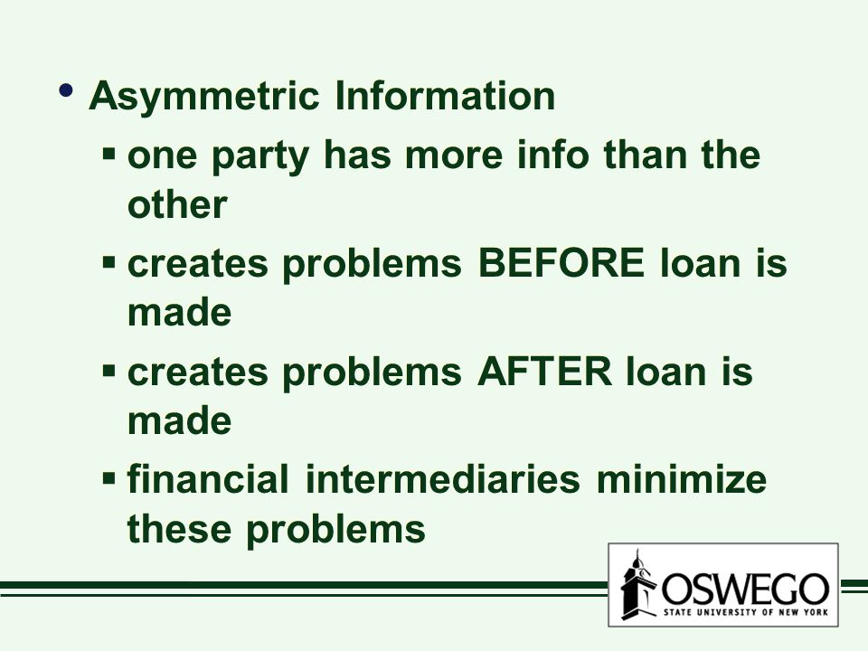 Asymmetric Information  one party has more info than the other  creates problems BEFORE loan is made  creates problems AFTER loan is made  financial intermediaries minimize these problems Asymmetric Information  one party has more info than the other  creates problems BEFORE loan is made  creates problems AFTER loan is made  financial intermediaries minimize these problems