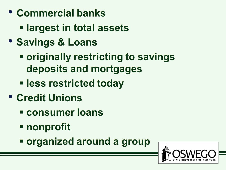 Commercial banks  largest in total assets Savings & Loans  originally restricting to savings deposits and mortgages  less restricted today Credit Unions  consumer loans  nonprofit  organized around a group Commercial banks  largest in total assets Savings & Loans  originally restricting to savings deposits and mortgages  less restricted today Credit Unions  consumer loans  nonprofit  organized around a group