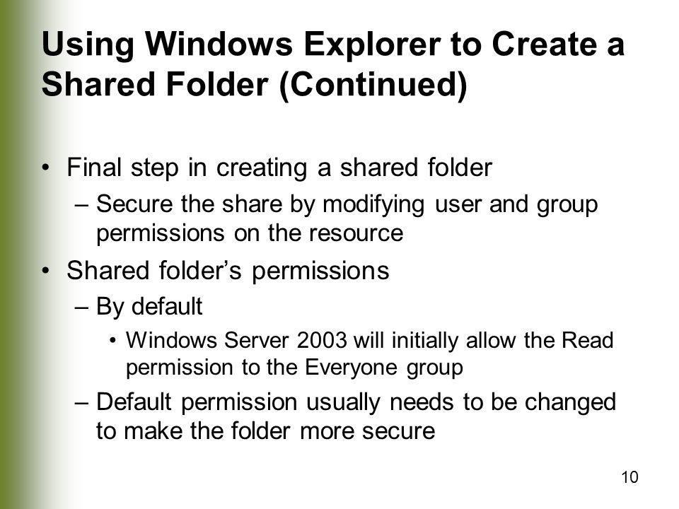 10 Using Windows Explorer to Create a Shared Folder (Continued) Final step in creating a shared folder –Secure the share by modifying user and group permissions on the resource Shared folder’s permissions –By default Windows Server 2003 will initially allow the Read permission to the Everyone group –Default permission usually needs to be changed to make the folder more secure