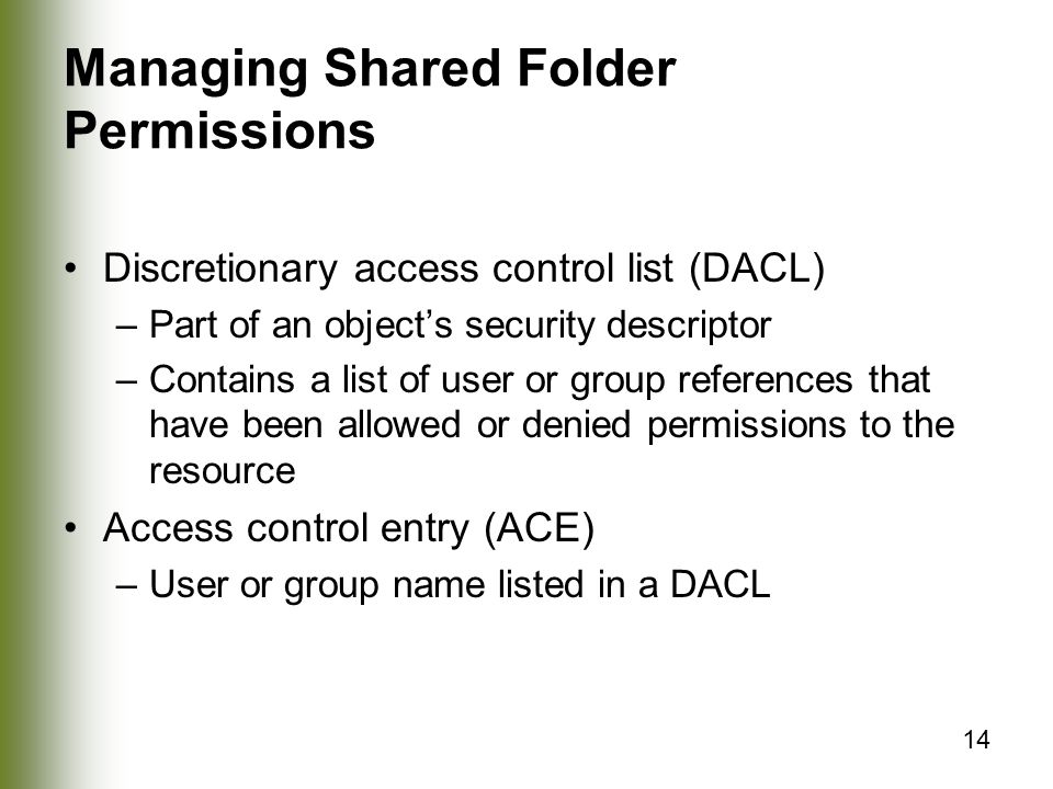 14 Managing Shared Folder Permissions Discretionary access control list (DACL) –Part of an object’s security descriptor –Contains a list of user or group references that have been allowed or denied permissions to the resource Access control entry (ACE) –User or group name listed in a DACL