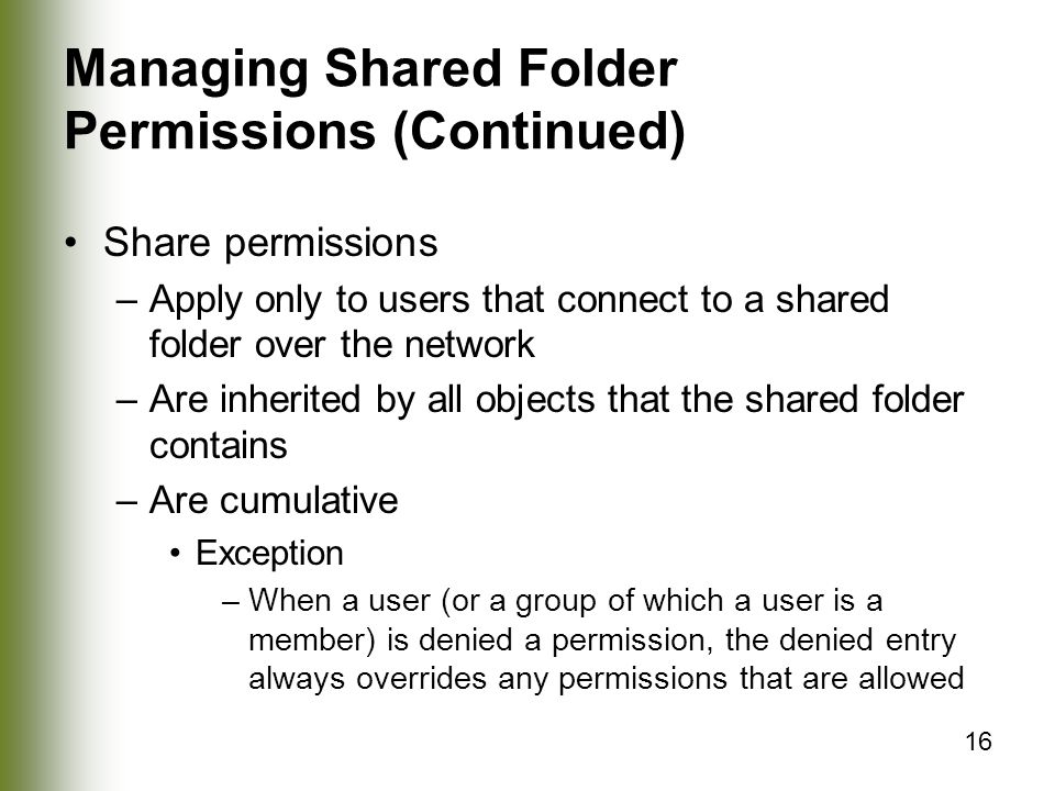 16 Managing Shared Folder Permissions (Continued) Share permissions –Apply only to users that connect to a shared folder over the network –Are inherited by all objects that the shared folder contains –Are cumulative Exception –When a user (or a group of which a user is a member) is denied a permission, the denied entry always overrides any permissions that are allowed