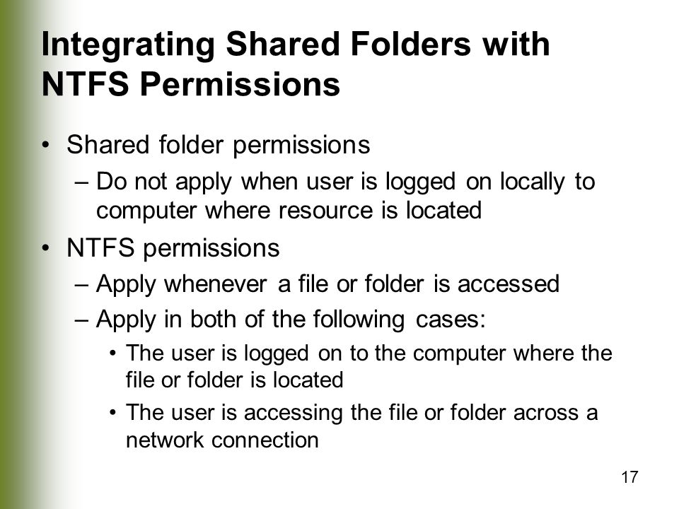 17 Integrating Shared Folders with NTFS Permissions Shared folder permissions –Do not apply when user is logged on locally to computer where resource is located NTFS permissions –Apply whenever a file or folder is accessed –Apply in both of the following cases: The user is logged on to the computer where the file or folder is located The user is accessing the file or folder across a network connection