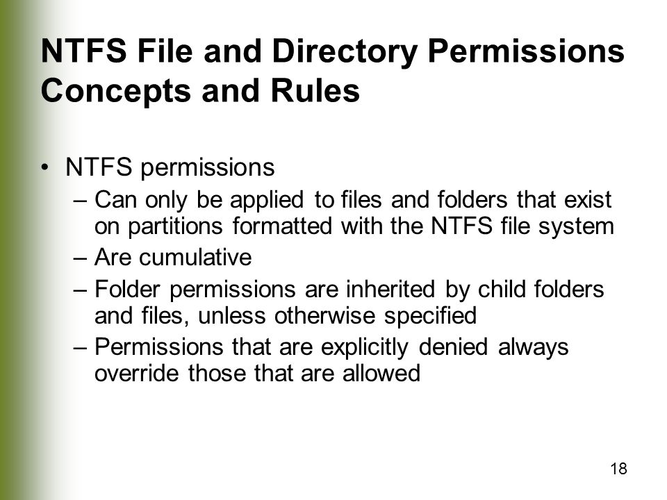 18 NTFS File and Directory Permissions Concepts and Rules NTFS permissions –Can only be applied to files and folders that exist on partitions formatted with the NTFS file system –Are cumulative –Folder permissions are inherited by child folders and files, unless otherwise specified –Permissions that are explicitly denied always override those that are allowed