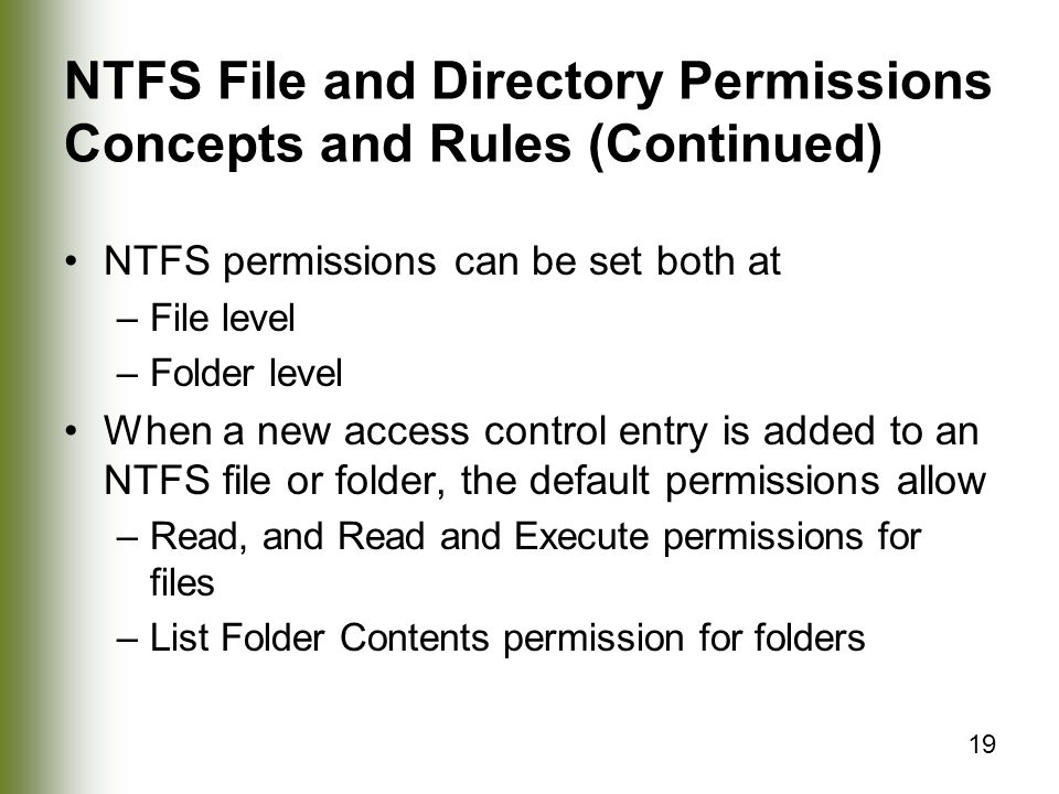 19 NTFS File and Directory Permissions Concepts and Rules (Continued) NTFS permissions can be set both at –File level –Folder level When a new access control entry is added to an NTFS file or folder, the default permissions allow –Read, and Read and Execute permissions for files –List Folder Contents permission for folders